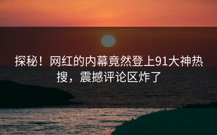 探秘！网红的内幕竟然登上91大神热搜，震撼评论区炸了