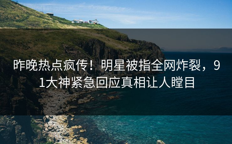 昨晚热点疯传！明星被指全网炸裂，91大神紧急回应真相让人瞠目