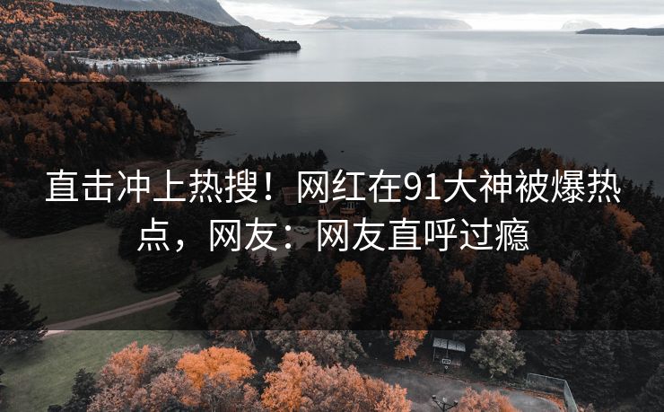 直击冲上热搜！网红在91大神被爆热点，网友：网友直呼过瘾
