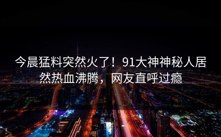今晨猛料突然火了！91大神神秘人居然热血沸腾，网友直呼过瘾