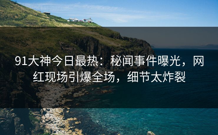 91大神今日最热：秘闻事件曝光，网红现场引爆全场，细节太炸裂