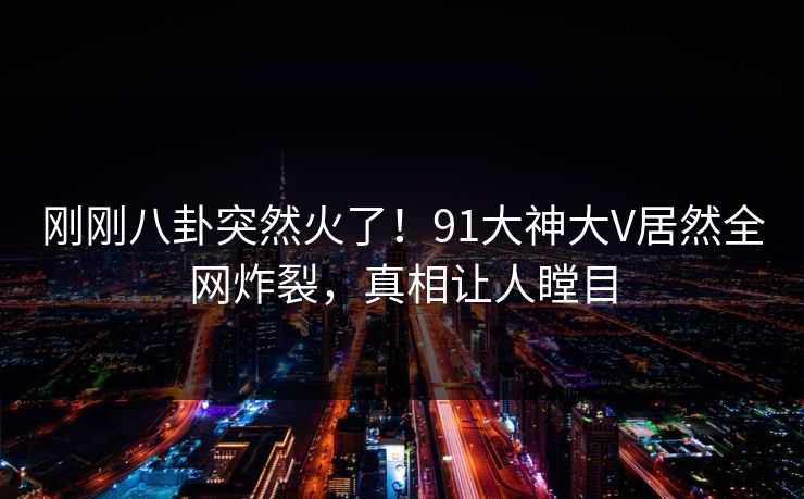 刚刚八卦突然火了！91大神大V居然全网炸裂，真相让人瞠目