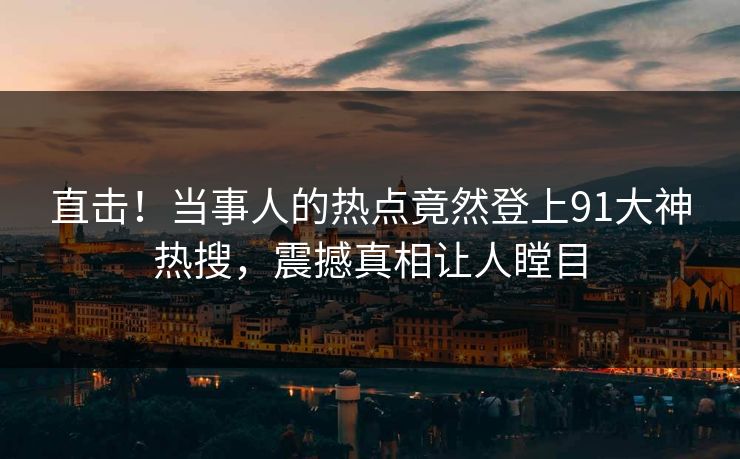 直击！当事人的热点竟然登上91大神热搜，震撼真相让人瞠目