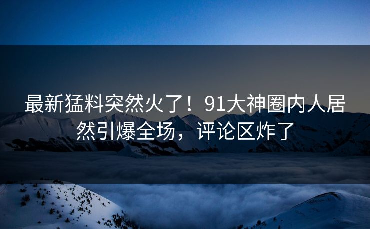 最新猛料突然火了！91大神圈内人居然引爆全场，评论区炸了