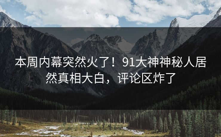 本周内幕突然火了！91大神神秘人居然真相大白，评论区炸了