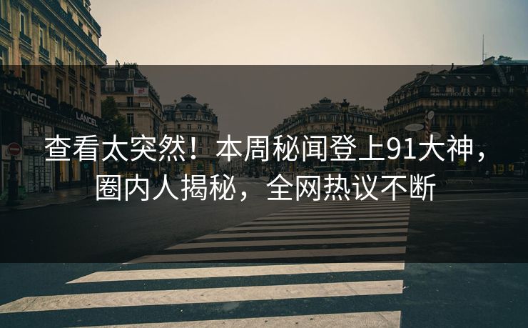 查看太突然！本周秘闻登上91大神，圈内人揭秘，全网热议不断