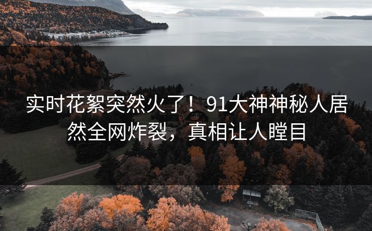实时花絮突然火了！91大神神秘人居然全网炸裂，真相让人瞠目