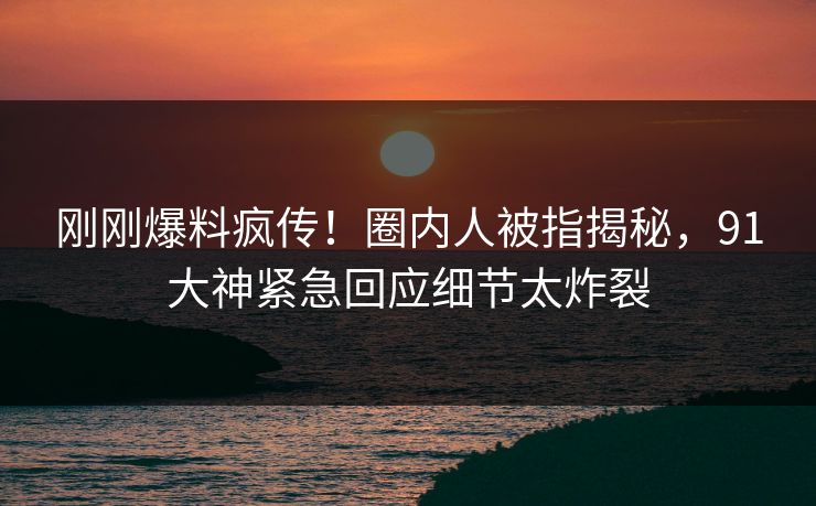刚刚爆料疯传！圈内人被指揭秘，91大神紧急回应细节太炸裂
