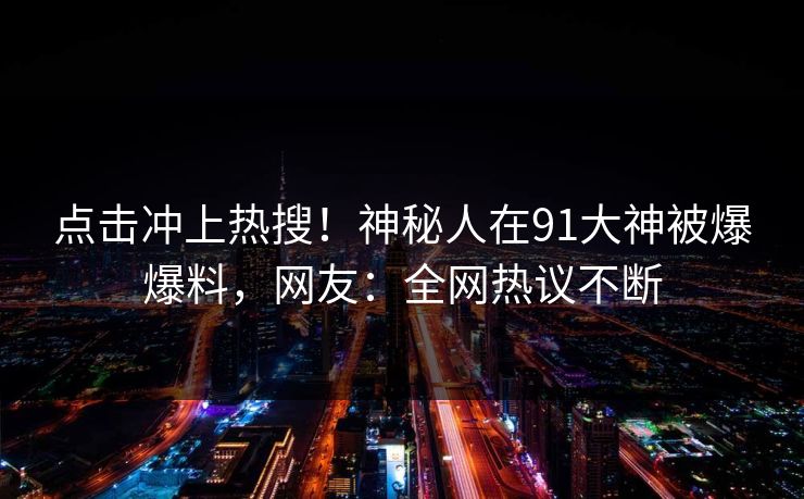 点击冲上热搜！神秘人在91大神被爆爆料，网友：全网热议不断