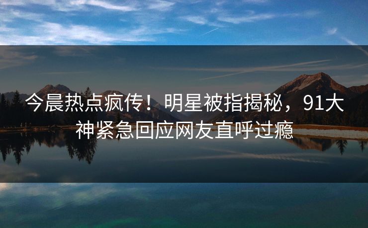 今晨热点疯传！明星被指揭秘，91大神紧急回应网友直呼过瘾