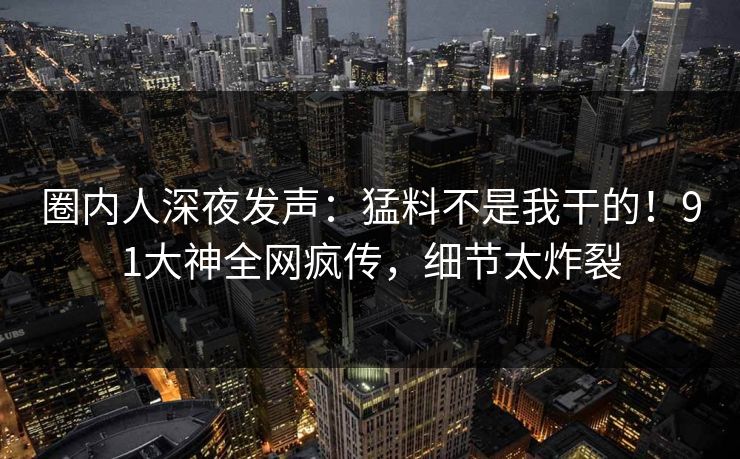 圈内人深夜发声：猛料不是我干的！91大神全网疯传，细节太炸裂