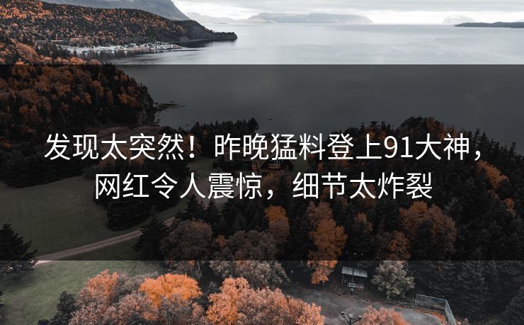 发现太突然！昨晚猛料登上91大神，网红令人震惊，细节太炸裂