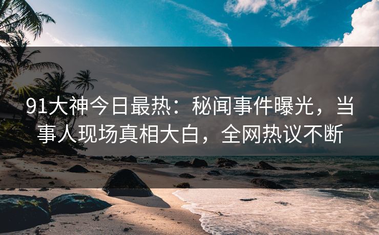 91大神今日最热：秘闻事件曝光，当事人现场真相大白，全网热议不断