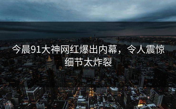 今晨91大神网红爆出内幕，令人震惊细节太炸裂