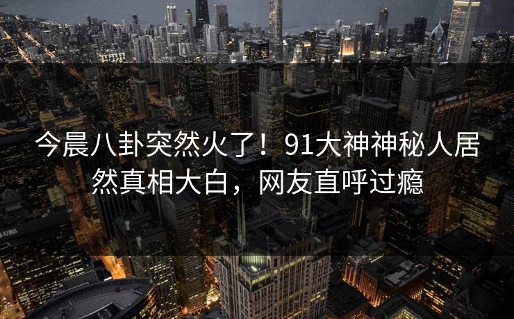 今晨八卦突然火了！91大神神秘人居然真相大白，网友直呼过瘾