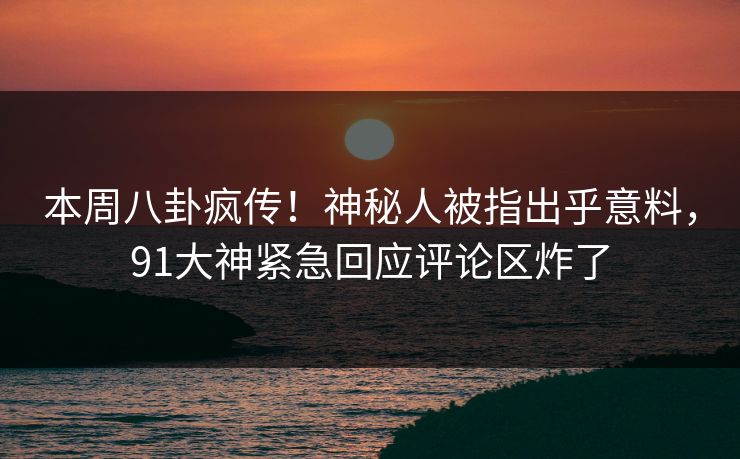 本周八卦疯传！神秘人被指出乎意料，91大神紧急回应评论区炸了