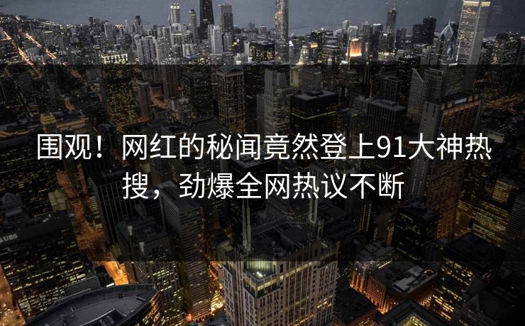 围观！网红的秘闻竟然登上91大神热搜，劲爆全网热议不断