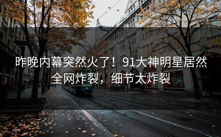 昨晚内幕突然火了！91大神明星居然全网炸裂，细节太炸裂