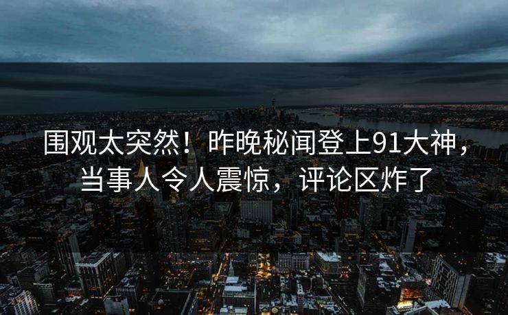 围观太突然！昨晚秘闻登上91大神，当事人令人震惊，评论区炸了