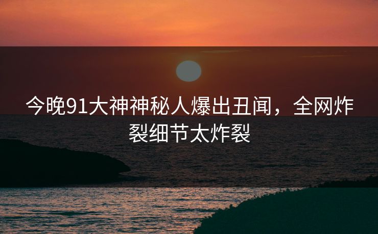 今晚91大神神秘人爆出丑闻，全网炸裂细节太炸裂