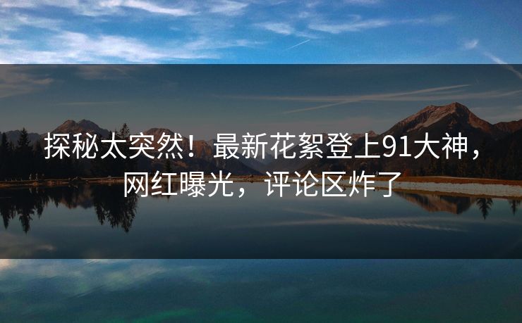 探秘太突然！最新花絮登上91大神，网红曝光，评论区炸了