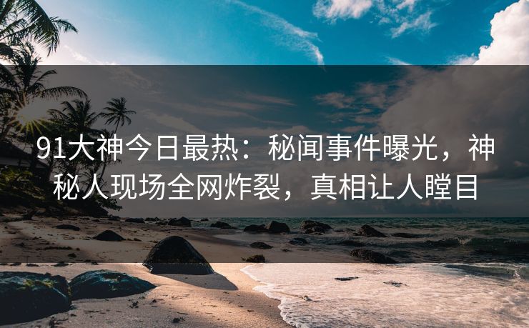 91大神今日最热：秘闻事件曝光，神秘人现场全网炸裂，真相让人瞠目