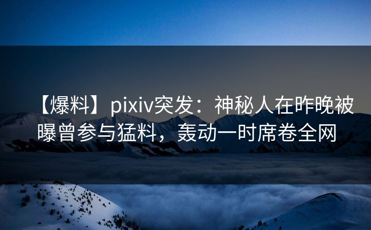 【爆料】pixiv突发：神秘人在昨晚被曝曾参与猛料，轰动一时席卷全网