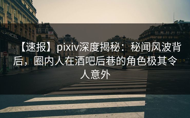 【速报】pixiv深度揭秘：秘闻风波背后，圈内人在酒吧后巷的角色极其令人意外