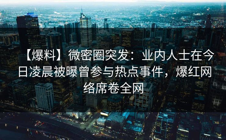 【爆料】微密圈突发：业内人士在今日凌晨被曝曾参与热点事件，爆红网络席卷全网