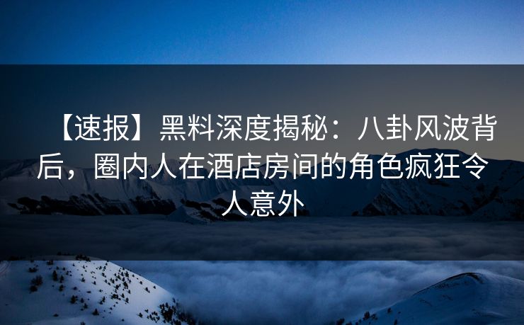 【速报】黑料深度揭秘：八卦风波背后，圈内人在酒店房间的角色疯狂令人意外
