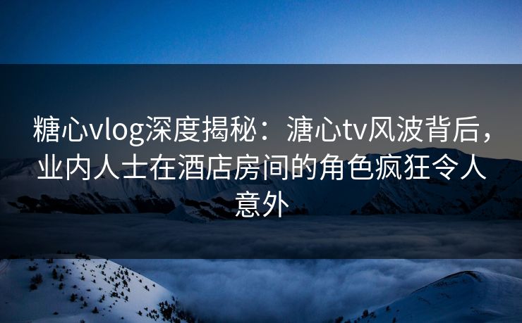 糖心vlog深度揭秘：溏心tv风波背后，业内人士在酒店房间的角色疯狂令人意外