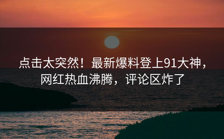 点击太突然!最新爆料登上91大神,网红热血沸腾,评论区炸了
