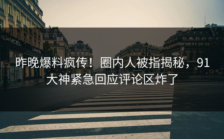 昨晚爆料疯传！圈内人被指揭秘，91大神紧急回应评论区炸了