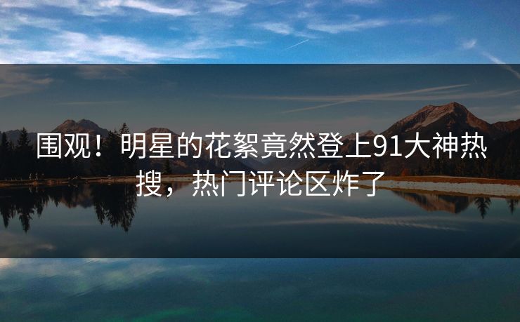 围观！明星的花絮竟然登上91大神热搜，热门评论区炸了