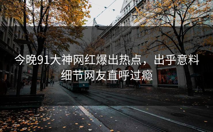 今晚91大神网红爆出热点，出乎意料细节网友直呼过瘾