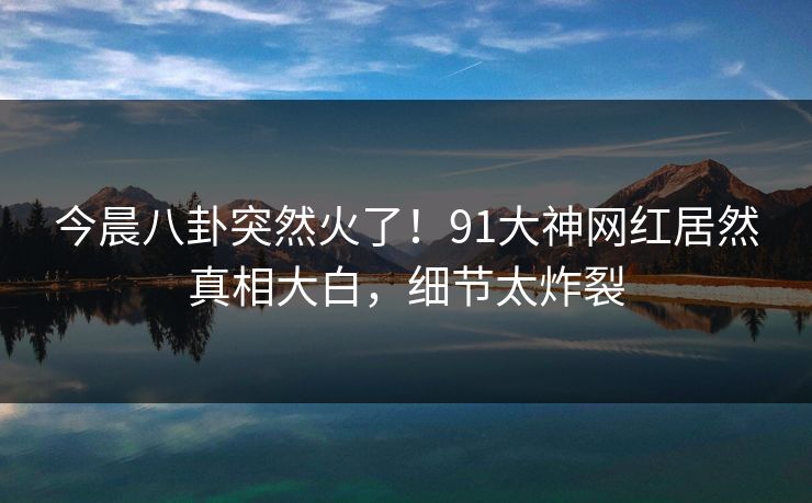 今晨八卦突然火了！91大神网红居然真相大白，细节太炸裂