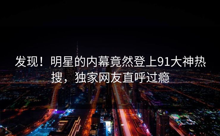 发现！明星的内幕竟然登上91大神热搜，独家网友直呼过瘾