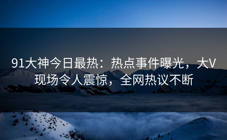 91大神今日最热：热点事件曝光，大V现场令人震惊，全网热议不断