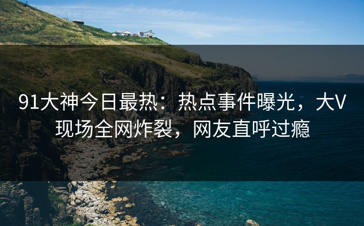 91大神今日最热：热点事件曝光，大V现场全网炸裂，网友直呼过瘾