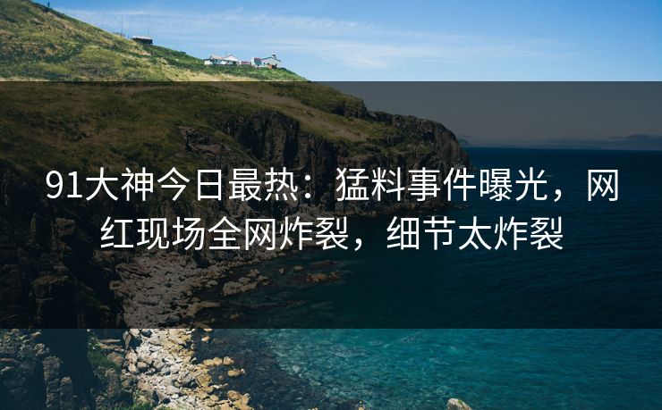 91大神今日最热：猛料事件曝光，网红现场全网炸裂，细节太炸裂