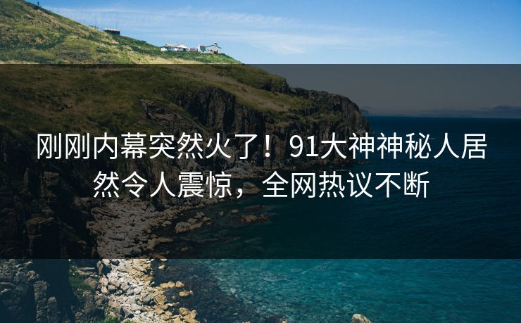 刚刚内幕突然火了！91大神神秘人居然令人震惊，全网热议不断
