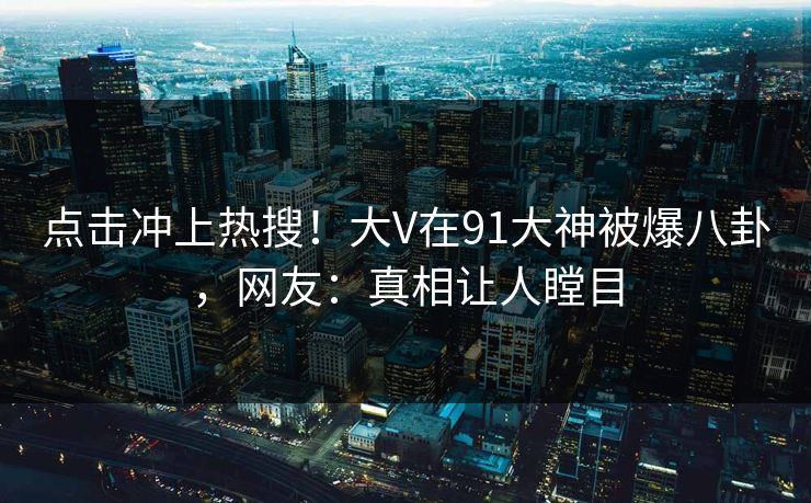 点击冲上热搜！大V在91大神被爆八卦，网友：真相让人瞠目