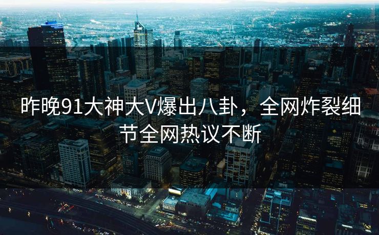 昨晚91大神大V爆出八卦，全网炸裂细节全网热议不断