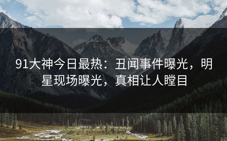 91大神今日最热：丑闻事件曝光，明星现场曝光，真相让人瞠目