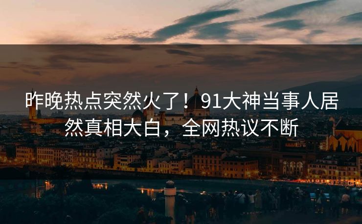 昨晚热点突然火了！91大神当事人居然真相大白，全网热议不断