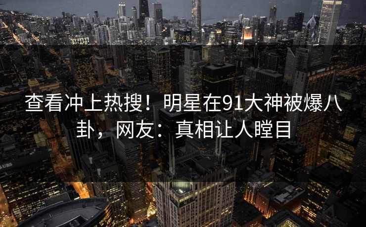 查看冲上热搜！明星在91大神被爆八卦，网友：真相让人瞠目