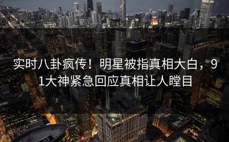 实时八卦疯传！明星被指真相大白，91大神紧急回应真相让人瞠目