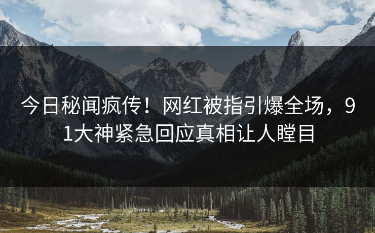 今日秘闻疯传！网红被指引爆全场，91大神紧急回应真相让人瞠目