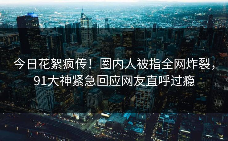 今日花絮疯传！圈内人被指全网炸裂，91大神紧急回应网友直呼过瘾
