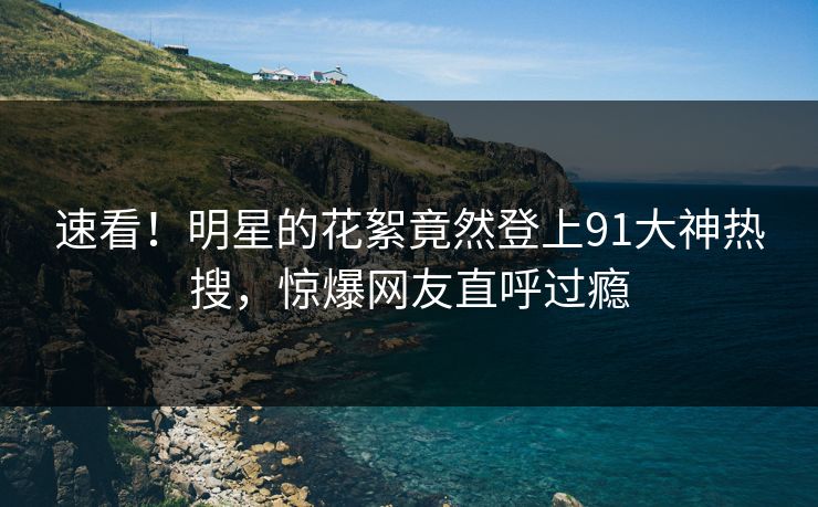 速看！明星的花絮竟然登上91大神热搜，惊爆网友直呼过瘾